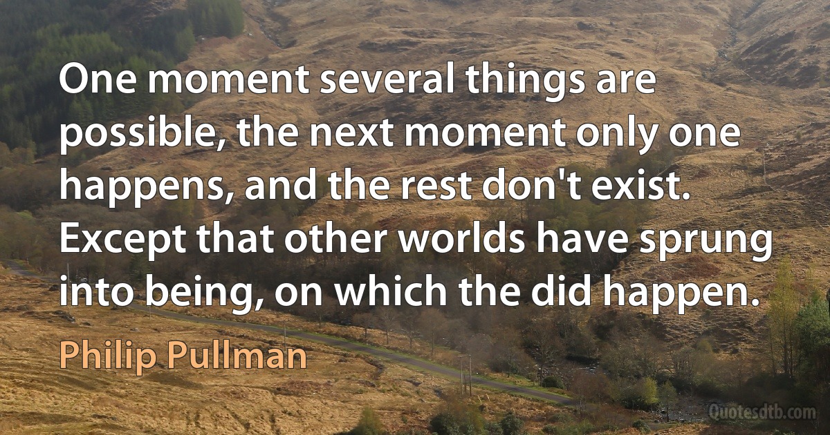 One moment several things are possible, the next moment only one happens, and the rest don't exist. Except that other worlds have sprung into being, on which the did happen. (Philip Pullman)