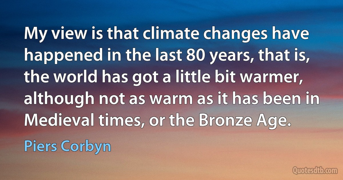 My view is that climate changes have happened in the last 80 years, that is, the world has got a little bit warmer, although not as warm as it has been in Medieval times, or the Bronze Age. (Piers Corbyn)