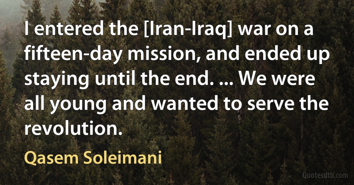 I entered the [Iran-Iraq] war on a fifteen-day mission, and ended up staying until the end. ... We were all young and wanted to serve the revolution. (Qasem Soleimani)