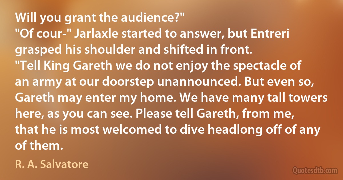 Will you grant the audience?"
"Of cour-" Jarlaxle started to answer, but Entreri grasped his shoulder and shifted in front.
"Tell King Gareth we do not enjoy the spectacle of an army at our doorstep unannounced. But even so, Gareth may enter my home. We have many tall towers here, as you can see. Please tell Gareth, from me, that he is most welcomed to dive headlong off of any of them. (R. A. Salvatore)