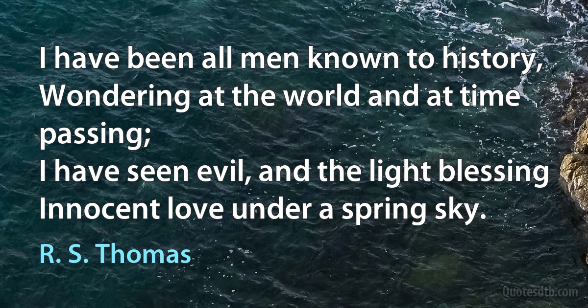 I have been all men known to history,
Wondering at the world and at time passing;
I have seen evil, and the light blessing
Innocent love under a spring sky. (R. S. Thomas)