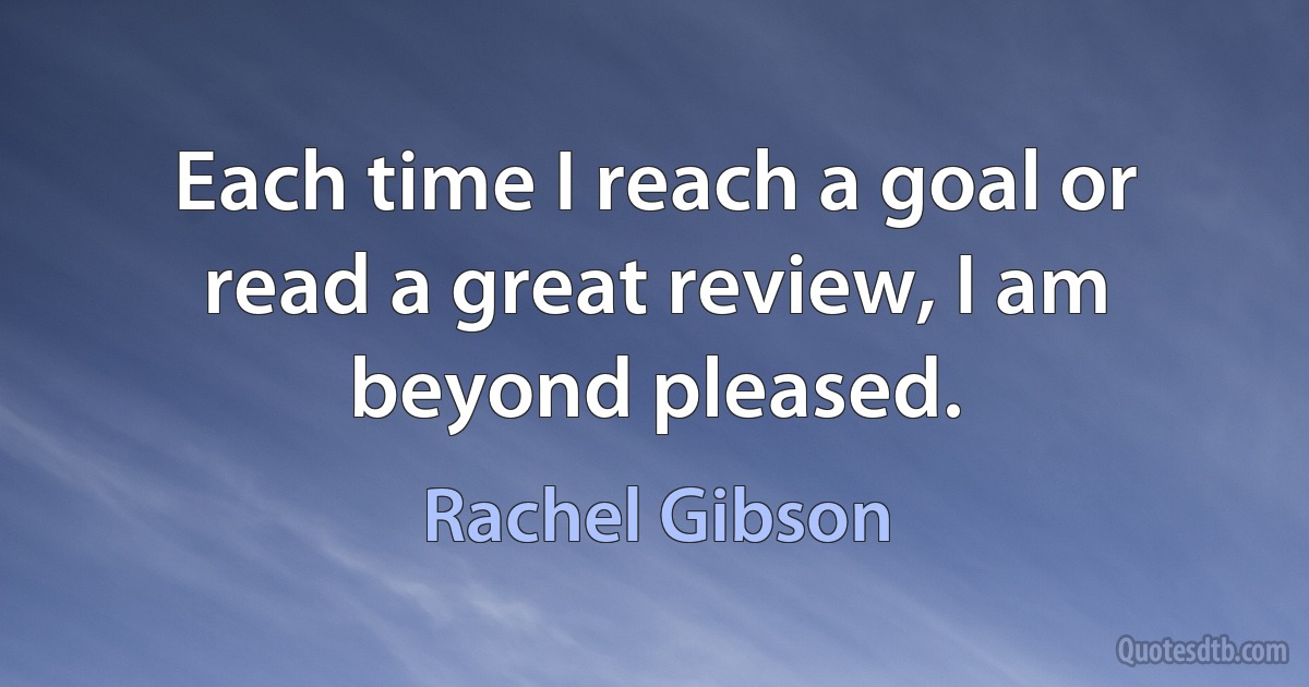 Each time I reach a goal or read a great review, I am beyond pleased. (Rachel Gibson)