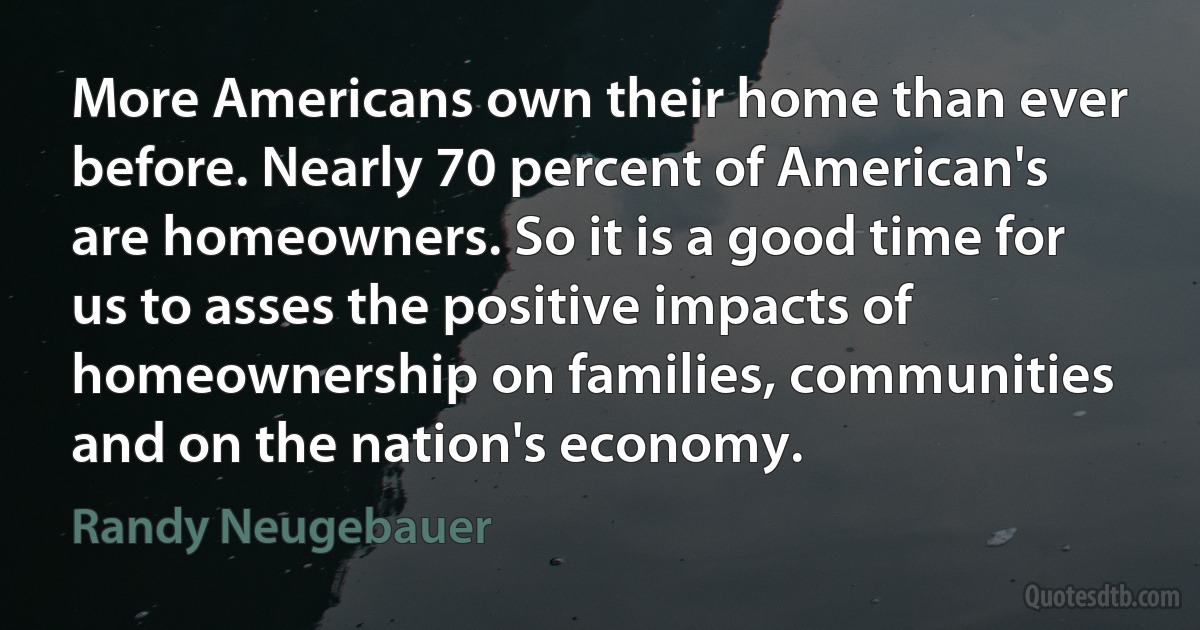 More Americans own their home than ever before. Nearly 70 percent of American's are homeowners. So it is a good time for us to asses the positive impacts of homeownership on families, communities and on the nation's economy. (Randy Neugebauer)