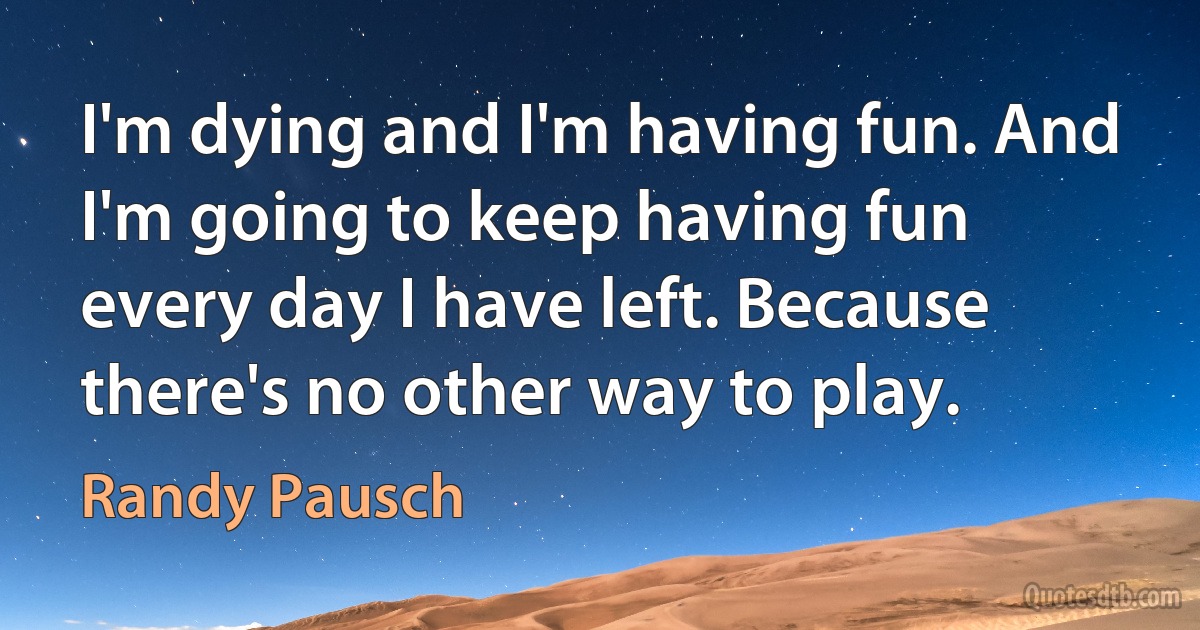 I'm dying and I'm having fun. And I'm going to keep having fun every day I have left. Because there's no other way to play. (Randy Pausch)