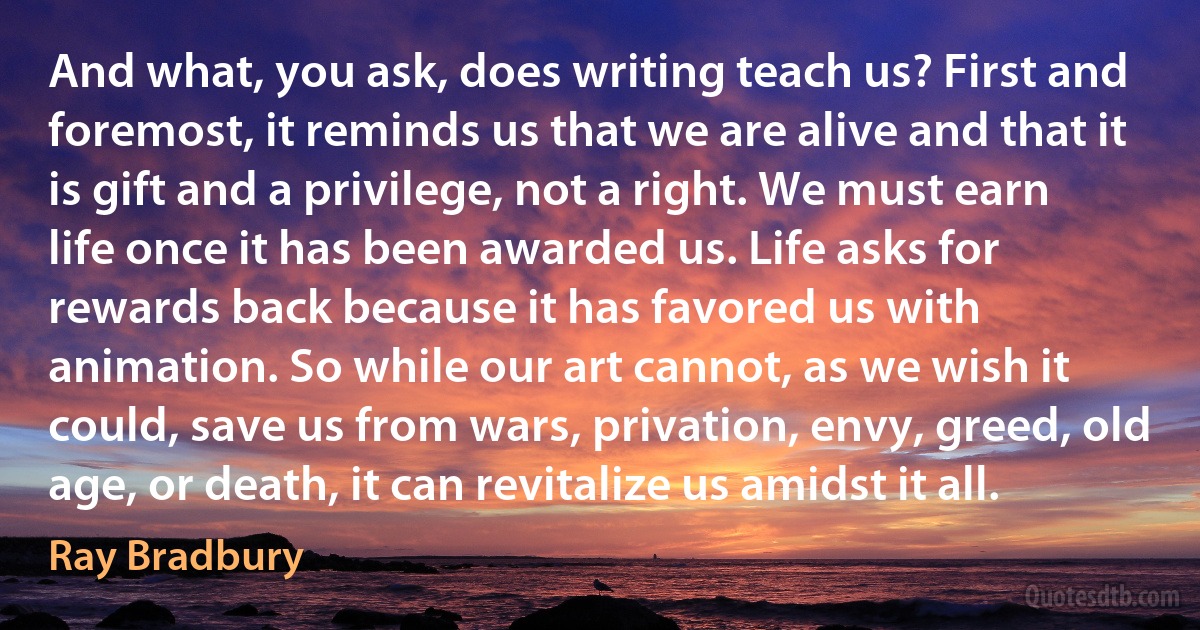 And what, you ask, does writing teach us? First and foremost, it reminds us that we are alive and that it is gift and a privilege, not a right. We must earn life once it has been awarded us. Life asks for rewards back because it has favored us with animation. So while our art cannot, as we wish it could, save us from wars, privation, envy, greed, old age, or death, it can revitalize us amidst it all. (Ray Bradbury)