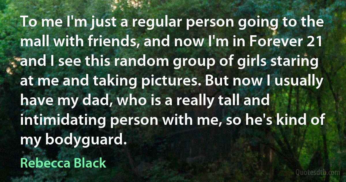 To me I'm just a regular person going to the mall with friends, and now I'm in Forever 21 and I see this random group of girls staring at me and taking pictures. But now I usually have my dad, who is a really tall and intimidating person with me, so he's kind of my bodyguard. (Rebecca Black)