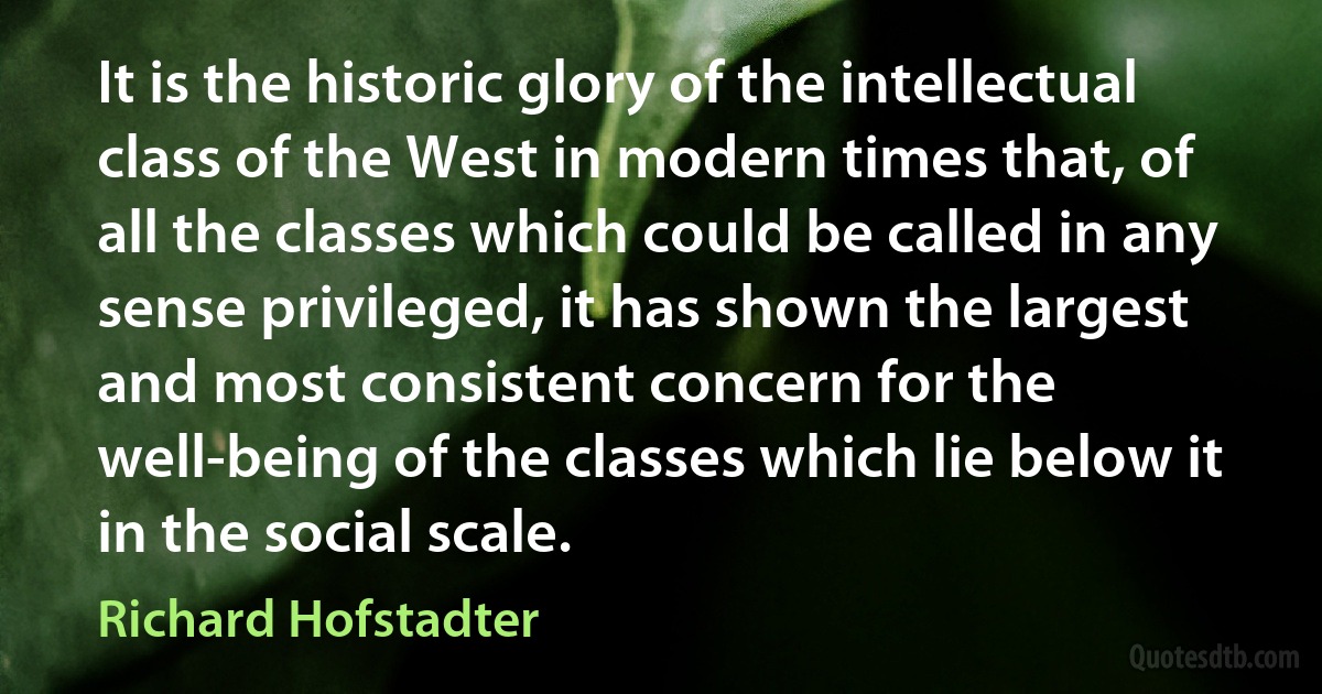 It is the historic glory of the intellectual class of the West in modern times that, of all the classes which could be called in any sense privileged, it has shown the largest and most consistent concern for the well-being of the classes which lie below it in the social scale. (Richard Hofstadter)