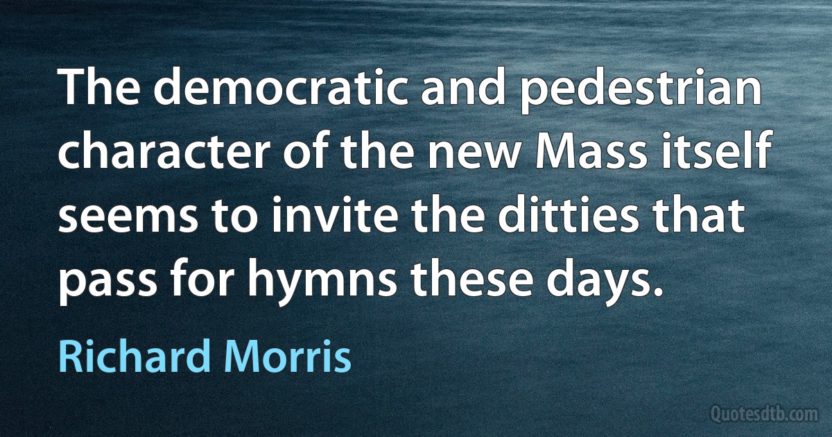 The democratic and pedestrian character of the new Mass itself seems to invite the ditties that pass for hymns these days. (Richard Morris)