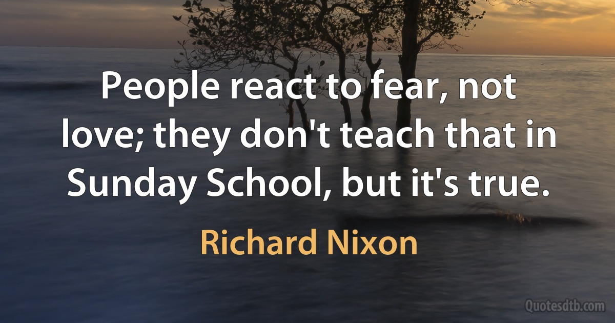 People react to fear, not love; they don't teach that in Sunday School, but it's true. (Richard Nixon)