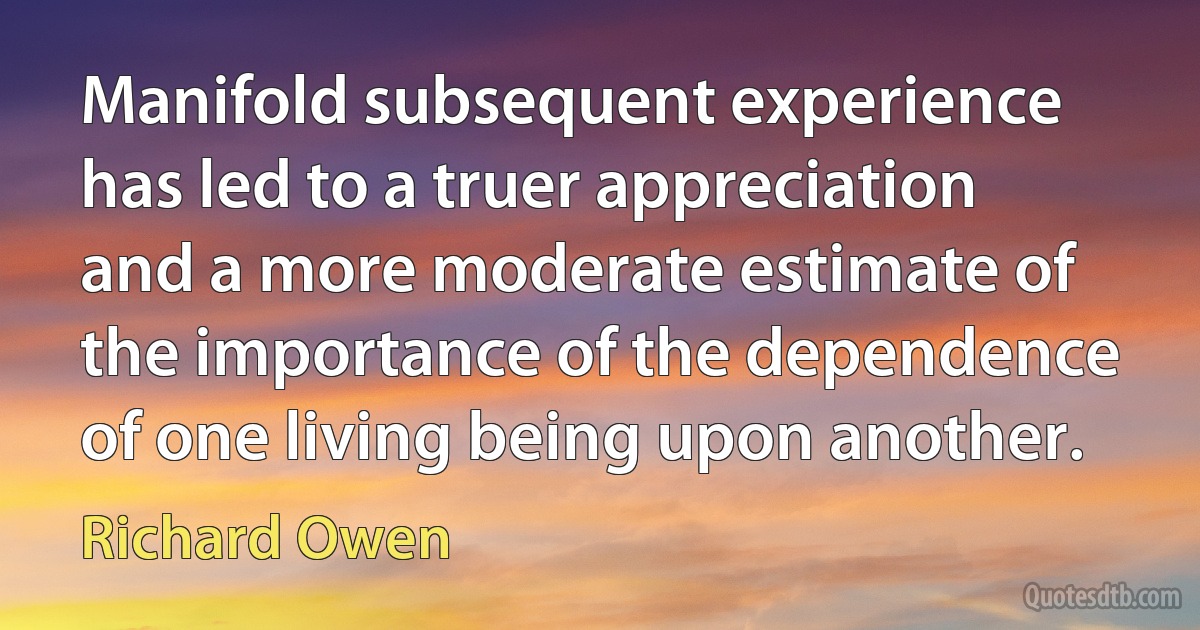 Manifold subsequent experience has led to a truer appreciation and a more moderate estimate of the importance of the dependence of one living being upon another. (Richard Owen)