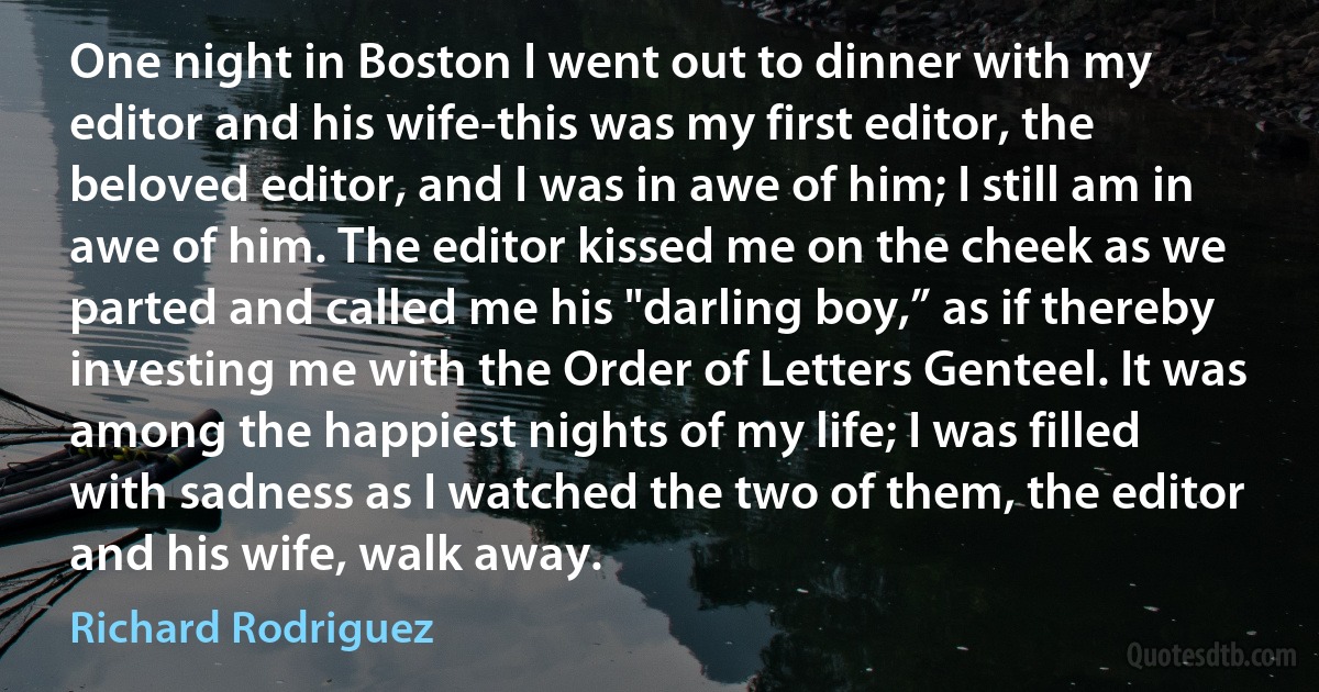 One night in Boston I went out to dinner with my editor and his wife-this was my first editor, the beloved editor, and I was in awe of him; I still am in awe of him. The editor kissed me on the cheek as we parted and called me his "darling boy,” as if thereby investing me with the Order of Letters Genteel. It was among the happiest nights of my life; I was filled with sadness as I watched the two of them, the editor and his wife, walk away. (Richard Rodriguez)