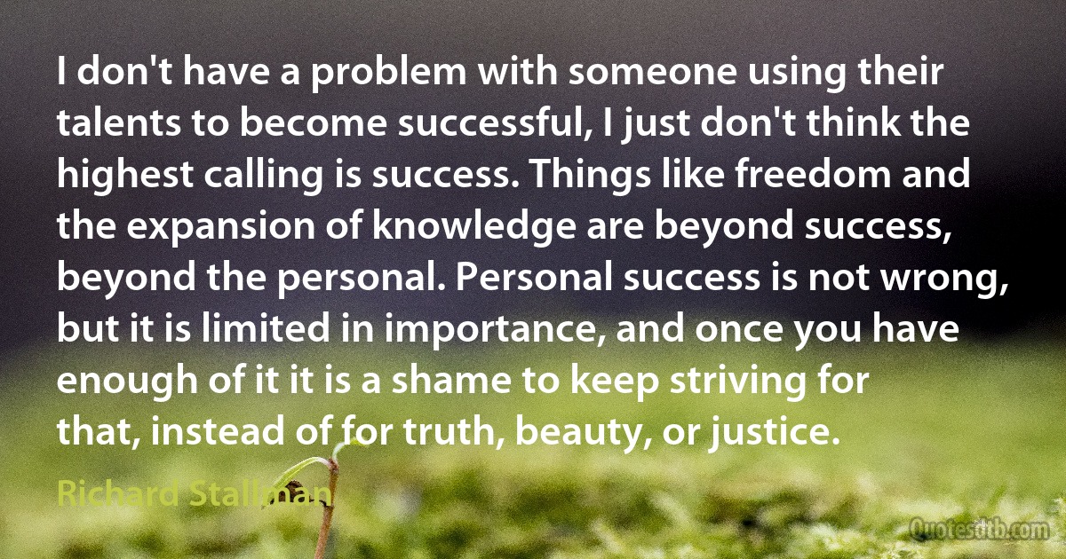 I don't have a problem with someone using their talents to become successful, I just don't think the highest calling is success. Things like freedom and the expansion of knowledge are beyond success, beyond the personal. Personal success is not wrong, but it is limited in importance, and once you have enough of it it is a shame to keep striving for that, instead of for truth, beauty, or justice. (Richard Stallman)