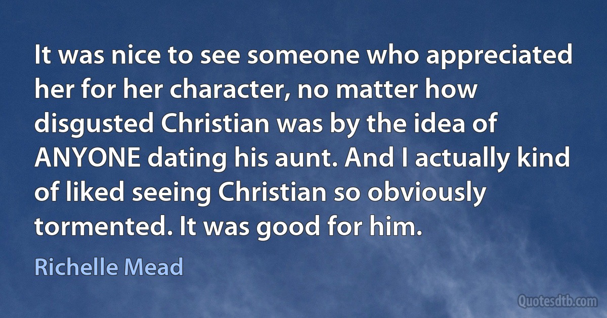 It was nice to see someone who appreciated her for her character, no matter how disgusted Christian was by the idea of ANYONE dating his aunt. And I actually kind of liked seeing Christian so obviously tormented. It was good for him. (Richelle Mead)