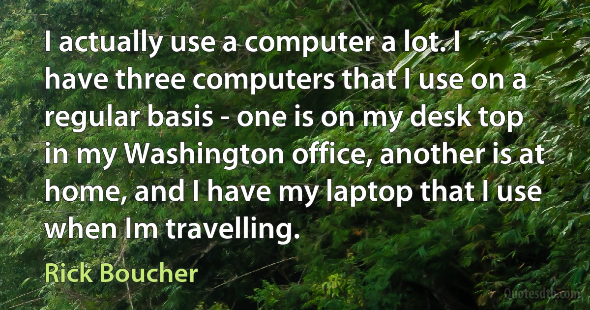 I actually use a computer a lot. I have three computers that I use on a regular basis - one is on my desk top in my Washington office, another is at home, and I have my laptop that I use when Im travelling. (Rick Boucher)