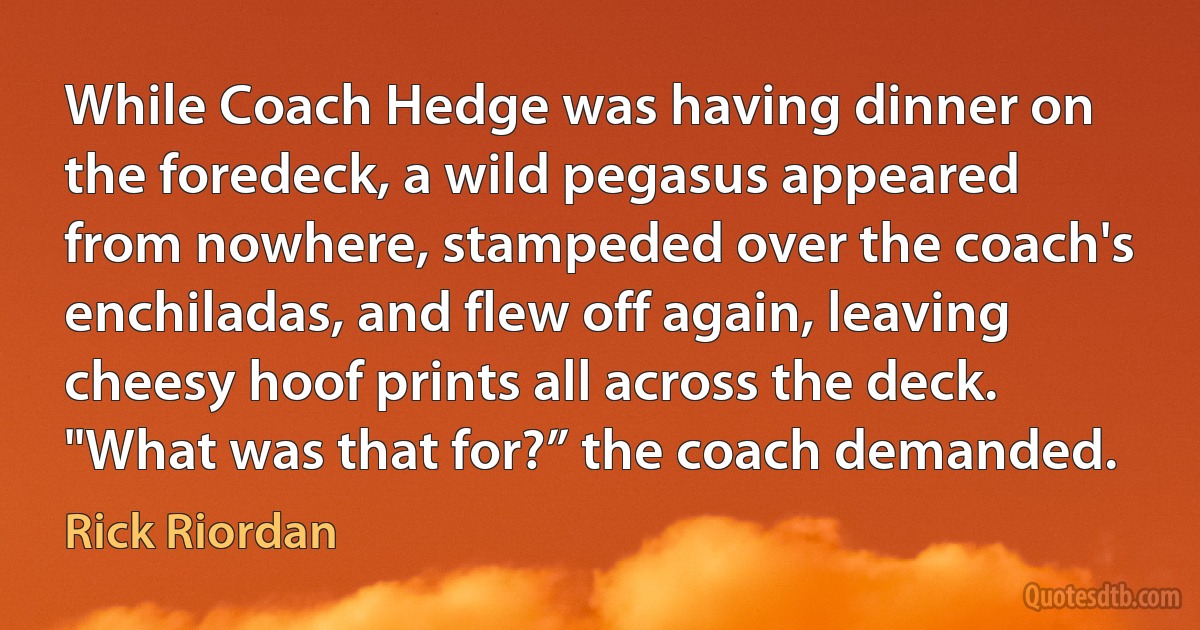 While Coach Hedge was having dinner on the foredeck, a wild pegasus appeared from nowhere, stampeded over the coach's enchiladas, and flew off again, leaving cheesy hoof prints all across the deck. "What was that for?” the coach demanded. (Rick Riordan)