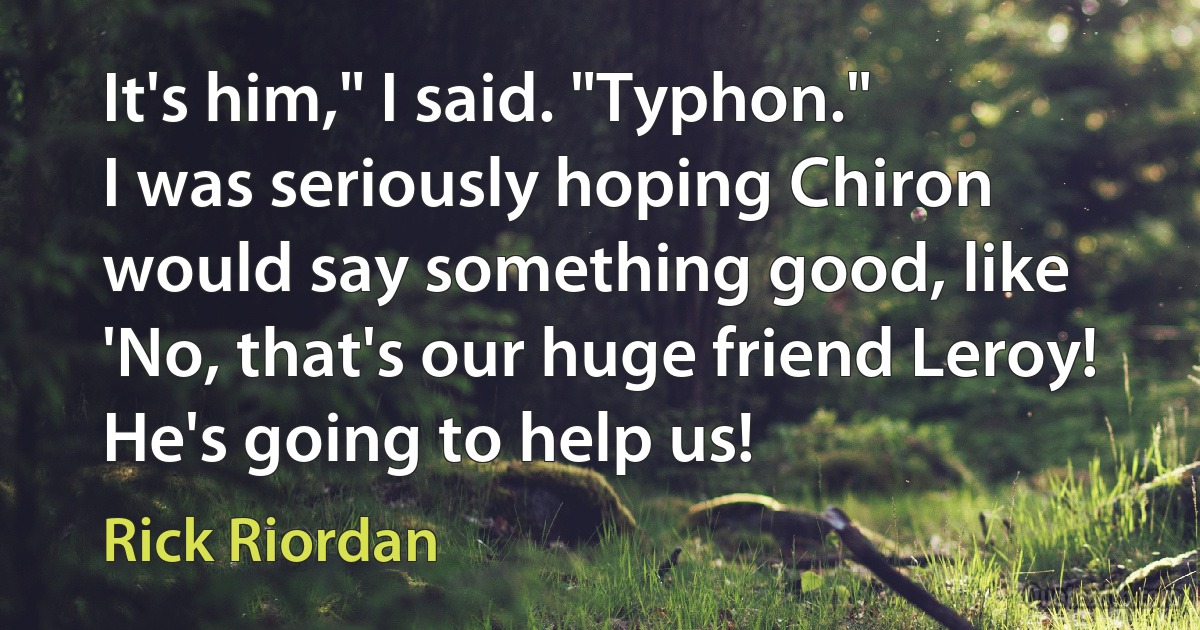 It's him," I said. "Typhon."
I was seriously hoping Chiron would say something good, like 'No, that's our huge friend Leroy! He's going to help us! (Rick Riordan)