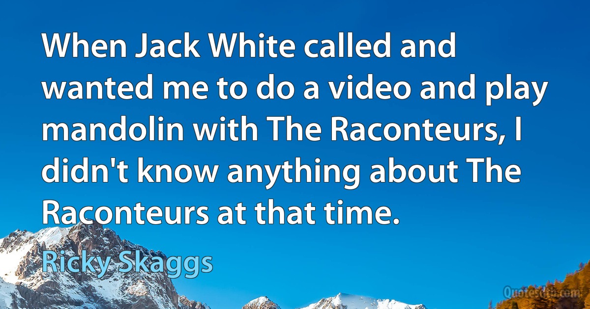 When Jack White called and wanted me to do a video and play mandolin with The Raconteurs, I didn't know anything about The Raconteurs at that time. (Ricky Skaggs)