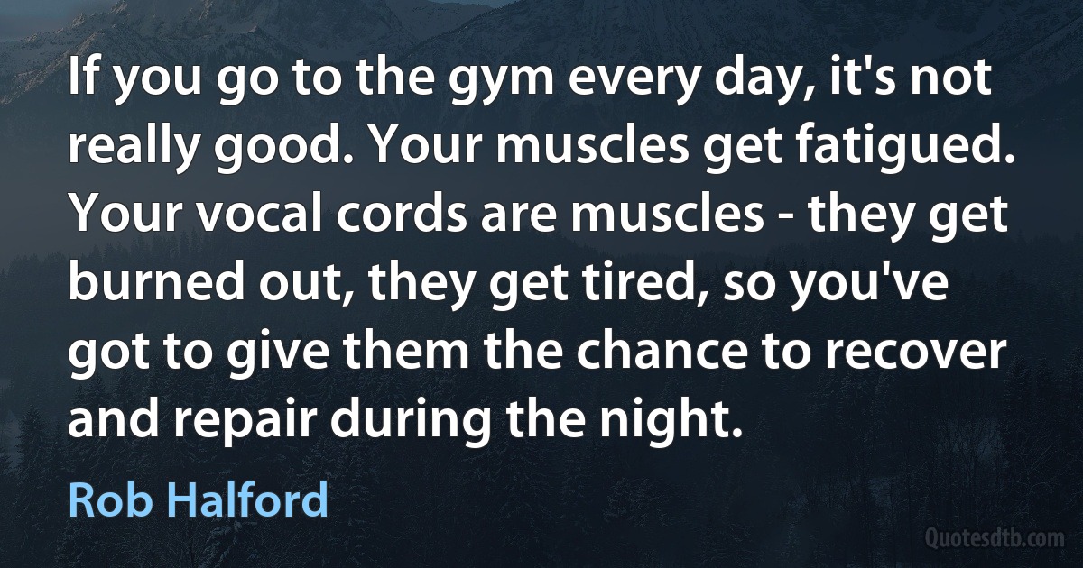 If you go to the gym every day, it's not really good. Your muscles get fatigued. Your vocal cords are muscles - they get burned out, they get tired, so you've got to give them the chance to recover and repair during the night. (Rob Halford)