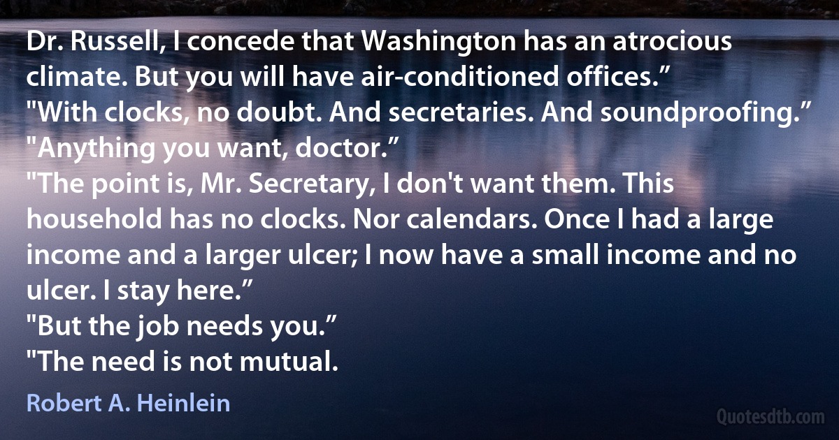 Dr. Russell, I concede that Washington has an atrocious climate. But you will have air-conditioned offices.”
"With clocks, no doubt. And secretaries. And soundproofing.”
"Anything you want, doctor.”
"The point is, Mr. Secretary, I don't want them. This household has no clocks. Nor calendars. Once I had a large income and a larger ulcer; I now have a small income and no ulcer. I stay here.”
"But the job needs you.”
"The need is not mutual. (Robert A. Heinlein)