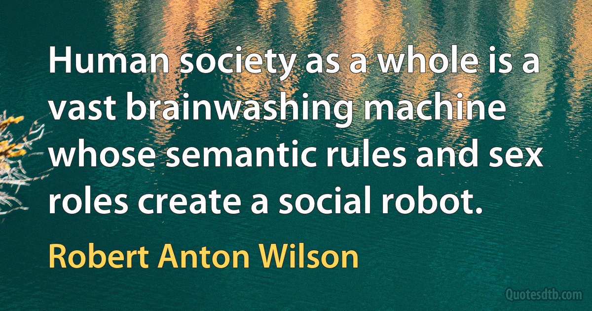 Human society as a whole is a vast brainwashing machine whose semantic rules and sex roles create a social robot. (Robert Anton Wilson)