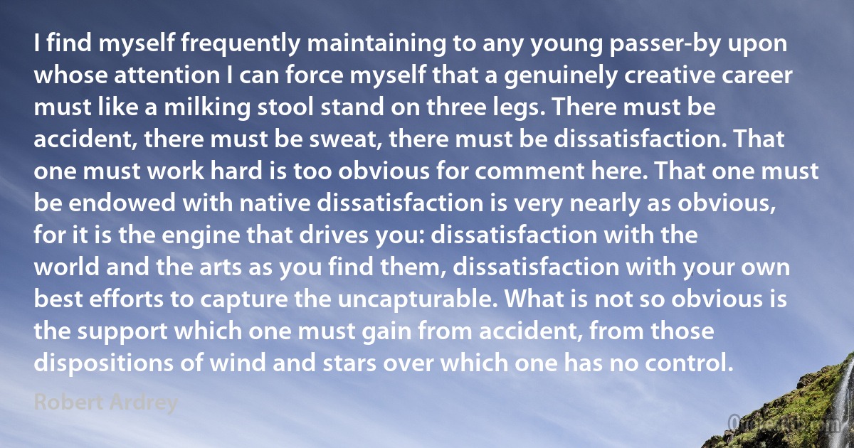 I find myself frequently maintaining to any young passer-by upon whose attention I can force myself that a genuinely creative career must like a milking stool stand on three legs. There must be accident, there must be sweat, there must be dissatisfaction. That one must work hard is too obvious for comment here. That one must be endowed with native dissatisfaction is very nearly as obvious, for it is the engine that drives you: dissatisfaction with the world and the arts as you find them, dissatisfaction with your own best efforts to capture the uncapturable. What is not so obvious is the support which one must gain from accident, from those dispositions of wind and stars over which one has no control. (Robert Ardrey)