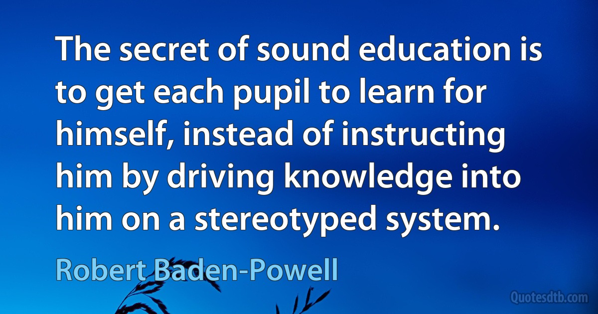 The secret of sound education is to get each pupil to learn for himself, instead of instructing him by driving knowledge into him on a stereotyped system. (Robert Baden-Powell)