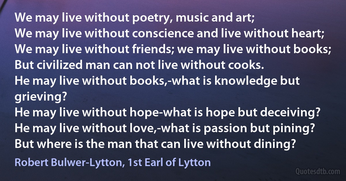 We may live without poetry, music and art;
We may live without conscience and live without heart;
We may live without friends; we may live without books;
But civilized man can not live without cooks.
He may live without books,-what is knowledge but grieving?
He may live without hope-what is hope but deceiving?
He may live without love,-what is passion but pining?
But where is the man that can live without dining? (Robert Bulwer-Lytton, 1st Earl of Lytton)