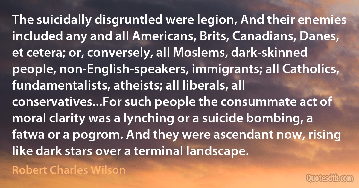 The suicidally disgruntled were legion, And their enemies included any and all Americans, Brits, Canadians, Danes, et cetera; or, conversely, all Moslems, dark-skinned people, non-English-speakers, immigrants; all Catholics, fundamentalists, atheists; all liberals, all conservatives...For such people the consummate act of moral clarity was a lynching or a suicide bombing, a fatwa or a pogrom. And they were ascendant now, rising like dark stars over a terminal landscape. (Robert Charles Wilson)