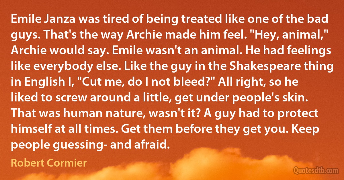 Emile Janza was tired of being treated like one of the bad guys. That's the way Archie made him feel. "Hey, animal," Archie would say. Emile wasn't an animal. He had feelings like everybody else. Like the guy in the Shakespeare thing in English I, "Cut me, do I not bleed?" All right, so he liked to screw around a little, get under people's skin. That was human nature, wasn't it? A guy had to protect himself at all times. Get them before they get you. Keep people guessing- and afraid. (Robert Cormier)