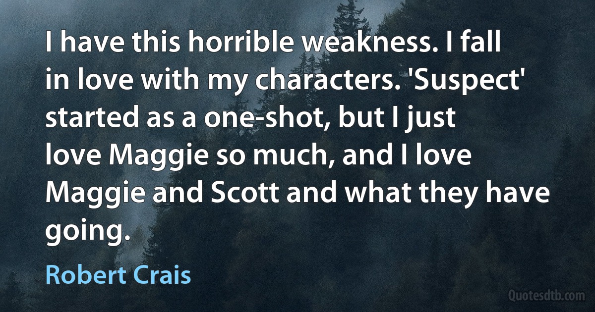 I have this horrible weakness. I fall in love with my characters. 'Suspect' started as a one-shot, but I just love Maggie so much, and I love Maggie and Scott and what they have going. (Robert Crais)