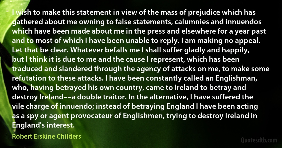 I wish to make this statement in view of the mass of prejudice which has gathered about me owning to false statements, calumnies and innuendos which have been made about me in the press and elsewhere for a year past and to most of which I have been unable to reply. I am making no appeal. Let that be clear. Whatever befalls me I shall suffer gladly and happily, but I think it is due to me and the cause I represent, which has been traduced and slandered through the agency of attacks on me, to make some refutation to these attacks. I have been constantly called an Englishman, who, having betrayed his own country, came to Ireland to betray and destroy Ireland––a double traitor. In the alternative, I have suffered the vile charge of innuendo; instead of betraying England I have been acting as a spy or agent provocateur of Englishmen, trying to destroy Ireland in England's interest. (Robert Erskine Childers)