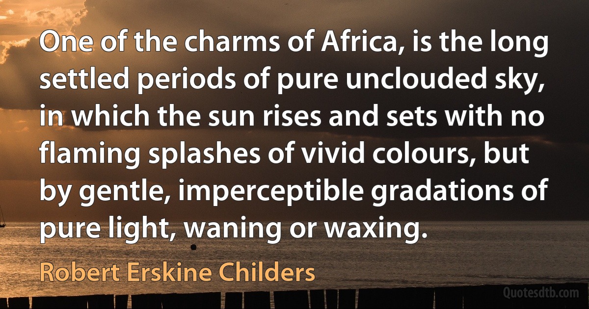 One of the charms of Africa, is the long settled periods of pure unclouded sky, in which the sun rises and sets with no flaming splashes of vivid colours, but by gentle, imperceptible gradations of pure light, waning or waxing. (Robert Erskine Childers)