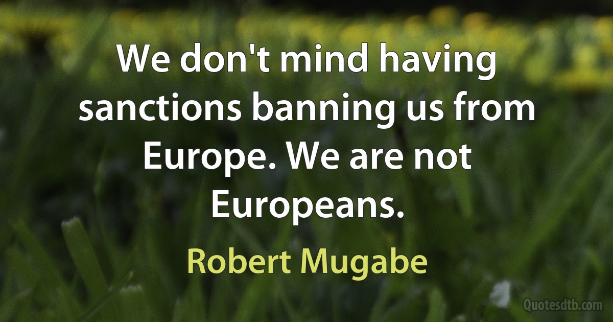 We don't mind having sanctions banning us from Europe. We are not Europeans. (Robert Mugabe)