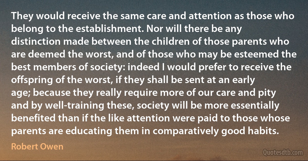 They would receive the same care and attention as those who belong to the establishment. Nor will there be any distinction made between the children of those parents who are deemed the worst, and of those who may be esteemed the best members of society: indeed I would prefer to receive the offspring of the worst, if they shall be sent at an early age; because they really require more of our care and pity and by well-training these, society will be more essentially benefited than if the like attention were paid to those whose parents are educating them in comparatively good habits. (Robert Owen)