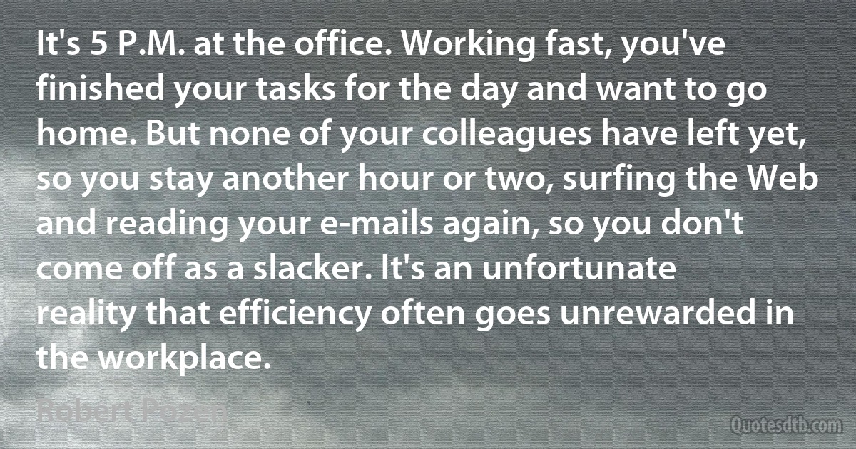 It's 5 P.M. at the office. Working fast, you've finished your tasks for the day and want to go home. But none of your colleagues have left yet, so you stay another hour or two, surfing the Web and reading your e-mails again, so you don't come off as a slacker. It's an unfortunate reality that efficiency often goes unrewarded in the workplace. (Robert Pozen)