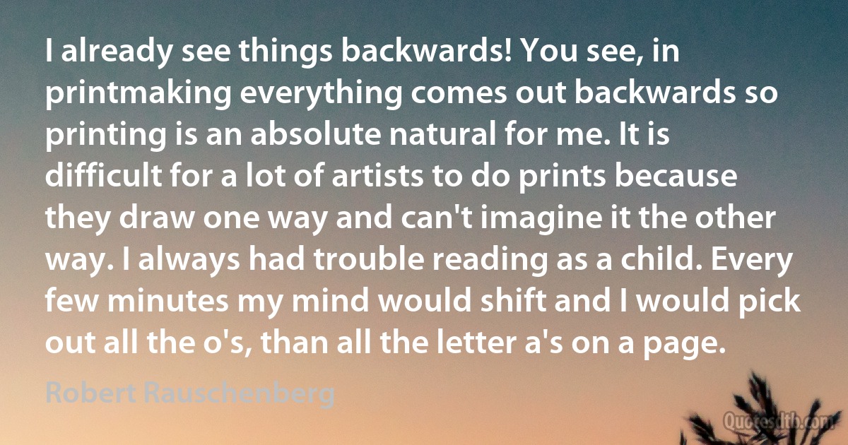 I already see things backwards! You see, in printmaking everything comes out backwards so printing is an absolute natural for me. It is difficult for a lot of artists to do prints because they draw one way and can't imagine it the other way. I always had trouble reading as a child. Every few minutes my mind would shift and I would pick out all the o's, than all the letter a's on a page. (Robert Rauschenberg)