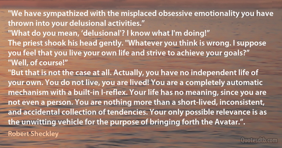 "We have sympathized with the misplaced obsessive emotionality you have thrown into your delusional activities.”
"What do you mean, ‘delusional'? I know what I'm doing!”
The priest shook his head gently. "Whatever you think is wrong. I suppose you feel that you live your own life and strive to achieve your goals?”
"Well, of course!”
"But that is not the case at all. Actually, you have no independent life of your own. You do not live, you are lived! You are a completely automatic mechanism with a built-in I-reflex. Your life has no meaning, since you are not even a person. You are nothing more than a short-lived, inconsistent, and accidental collection of tendencies. Your only possible relevance is as the unwitting vehicle for the purpose of bringing forth the Avatar.”. (Robert Sheckley)