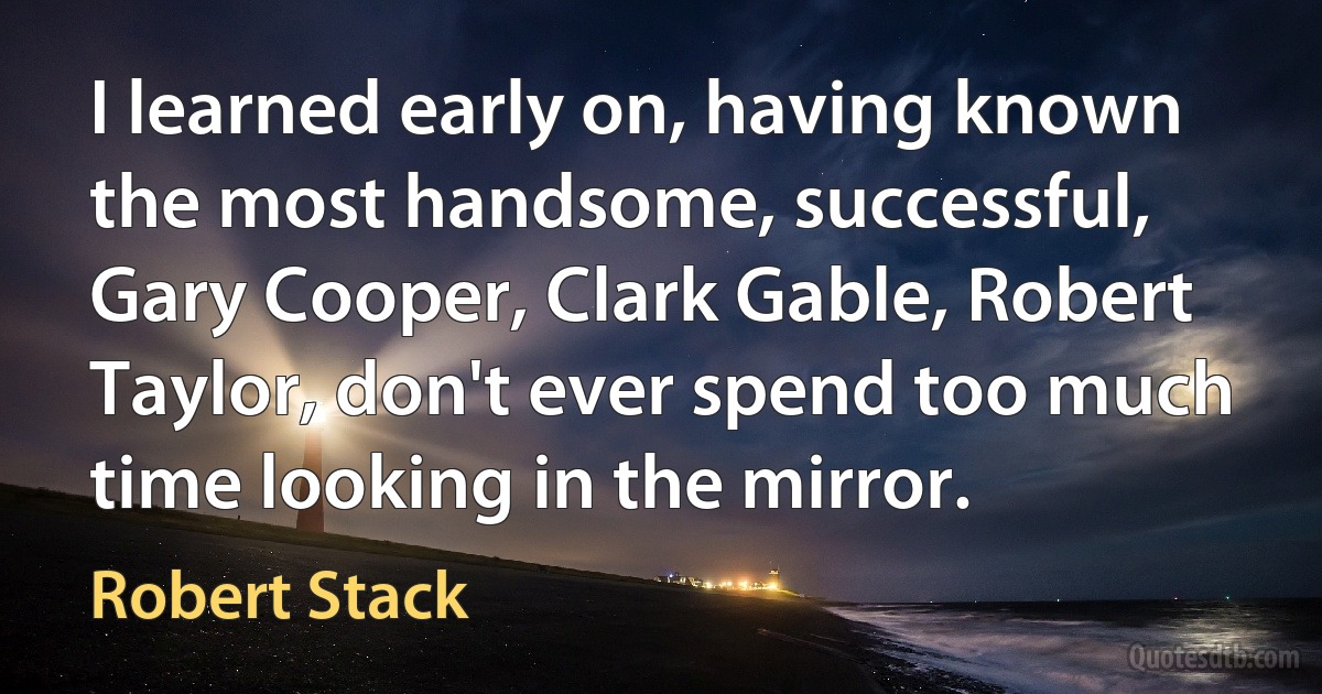 I learned early on, having known the most handsome, successful, Gary Cooper, Clark Gable, Robert Taylor, don't ever spend too much time looking in the mirror. (Robert Stack)