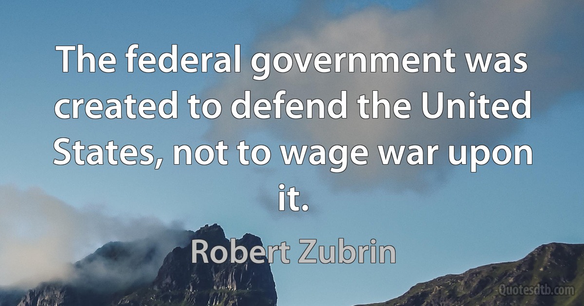 The federal government was created to defend the United States, not to wage war upon it. (Robert Zubrin)