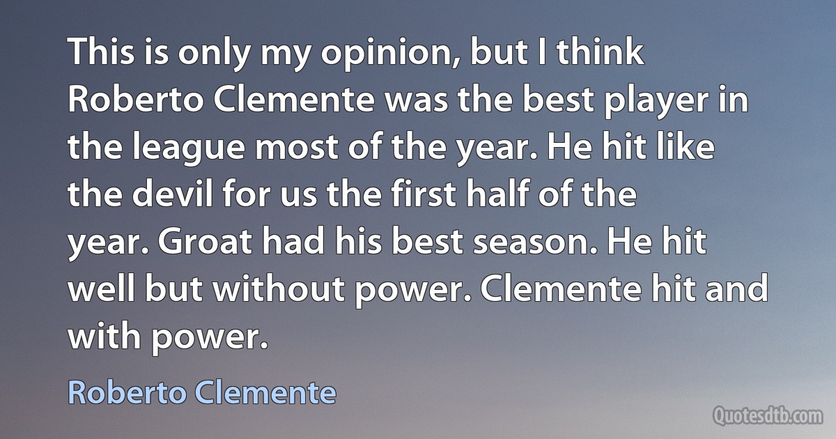 This is only my opinion, but I think Roberto Clemente was the best player in the league most of the year. He hit like the devil for us the first half of the year. Groat had his best season. He hit well but without power. Clemente hit and with power. (Roberto Clemente)