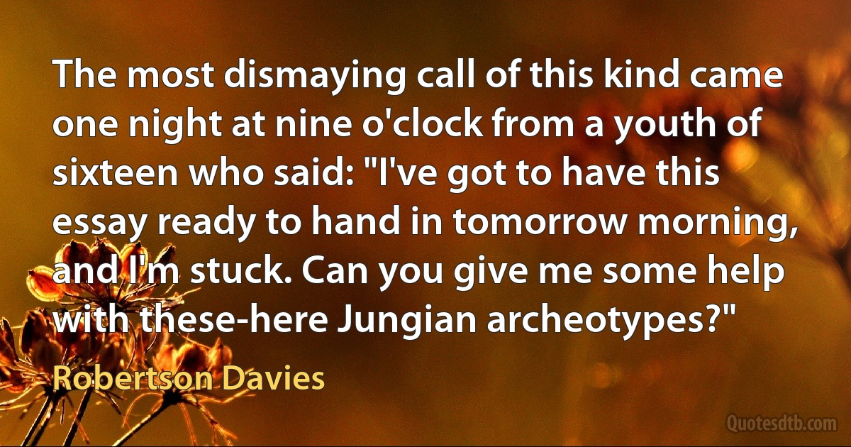 The most dismaying call of this kind came one night at nine o'clock from a youth of sixteen who said: "I've got to have this essay ready to hand in tomorrow morning, and I'm stuck. Can you give me some help with these-here Jungian archeotypes?" (Robertson Davies)