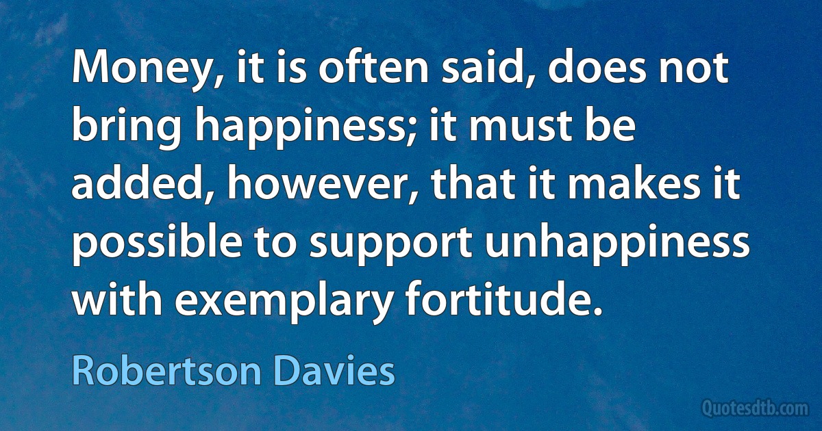 Money, it is often said, does not bring happiness; it must be added, however, that it makes it possible to support unhappiness with exemplary fortitude. (Robertson Davies)