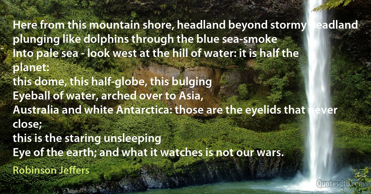 Here from this mountain shore, headland beyond stormy headland
plunging like dolphins through the blue sea-smoke
Into pale sea - look west at the hill of water: it is half the planet:
this dome, this half-globe, this bulging
Eyeball of water, arched over to Asia,
Australia and white Antarctica: those are the eyelids that never close;
this is the staring unsleeping
Eye of the earth; and what it watches is not our wars. (Robinson Jeffers)