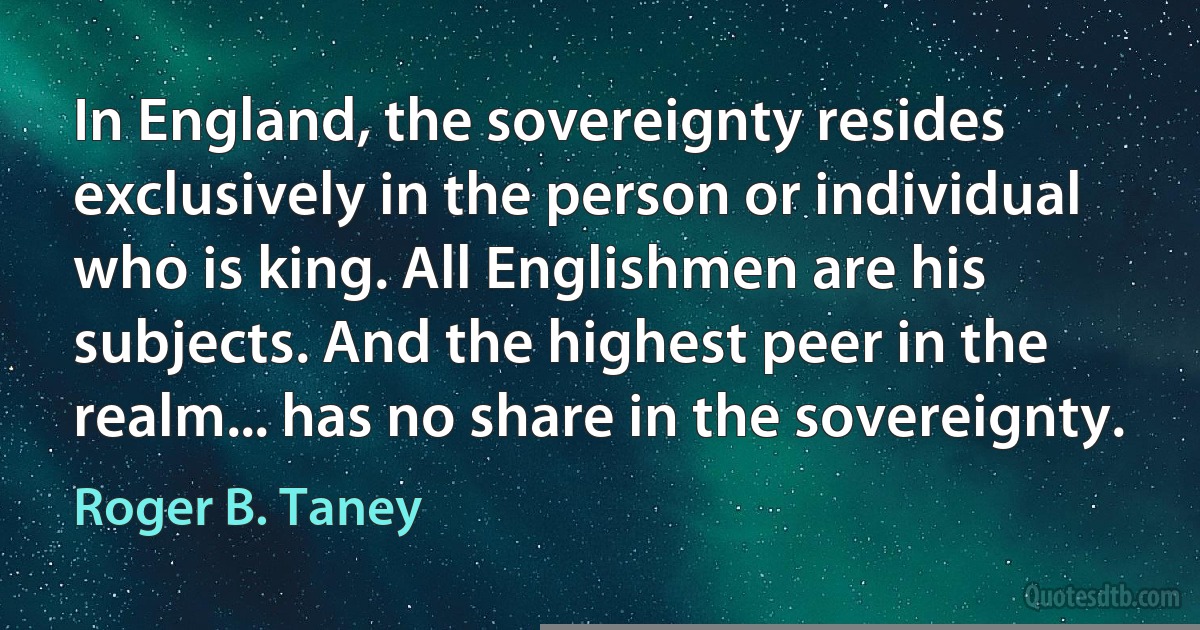 In England, the sovereignty resides exclusively in the person or individual who is king. All Englishmen are his subjects. And the highest peer in the realm... has no share in the sovereignty. (Roger B. Taney)