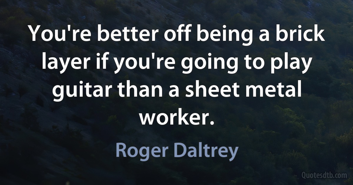 You're better off being a brick layer if you're going to play guitar than a sheet metal worker. (Roger Daltrey)