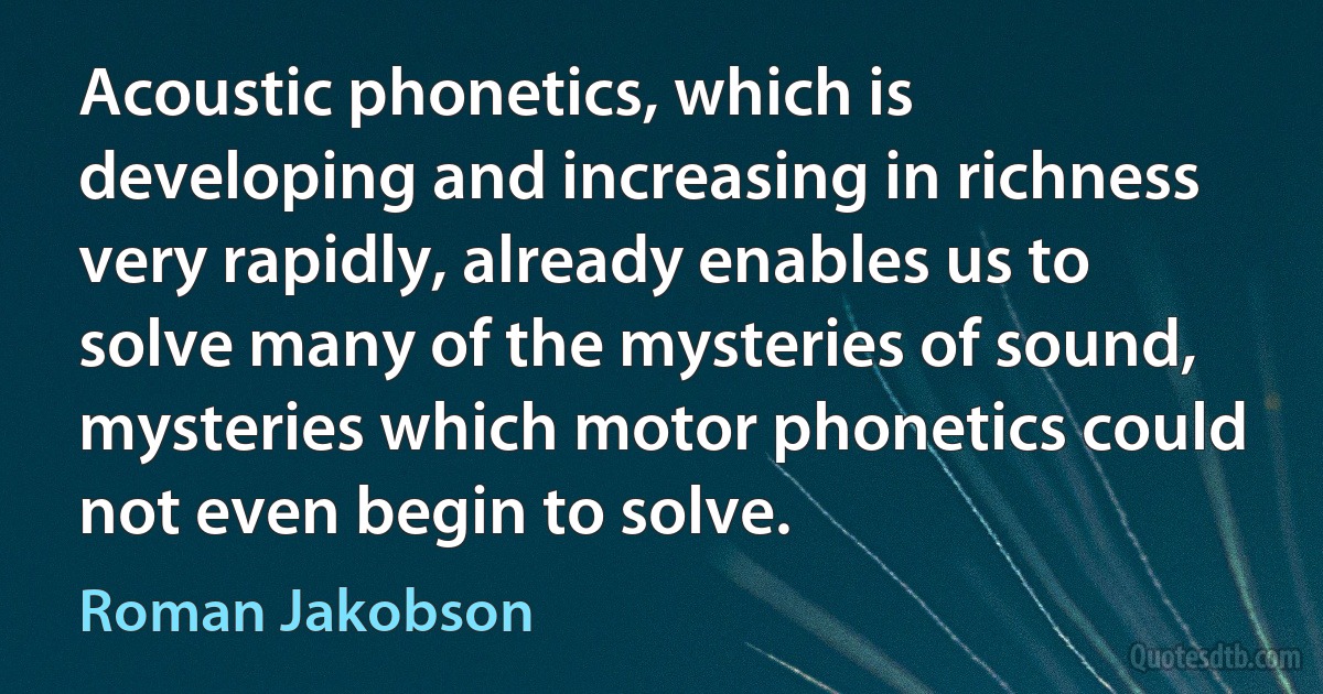 Acoustic phonetics, which is developing and increasing in richness very rapidly, already enables us to solve many of the mysteries of sound, mysteries which motor phonetics could not even begin to solve. (Roman Jakobson)