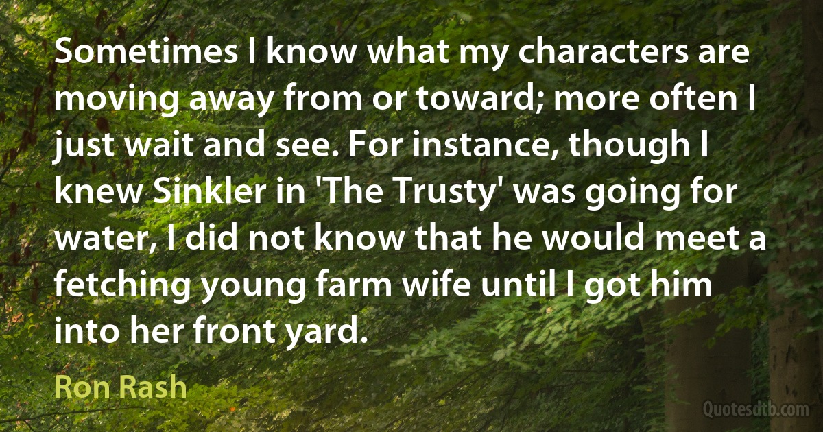 Sometimes I know what my characters are moving away from or toward; more often I just wait and see. For instance, though I knew Sinkler in 'The Trusty' was going for water, I did not know that he would meet a fetching young farm wife until I got him into her front yard. (Ron Rash)