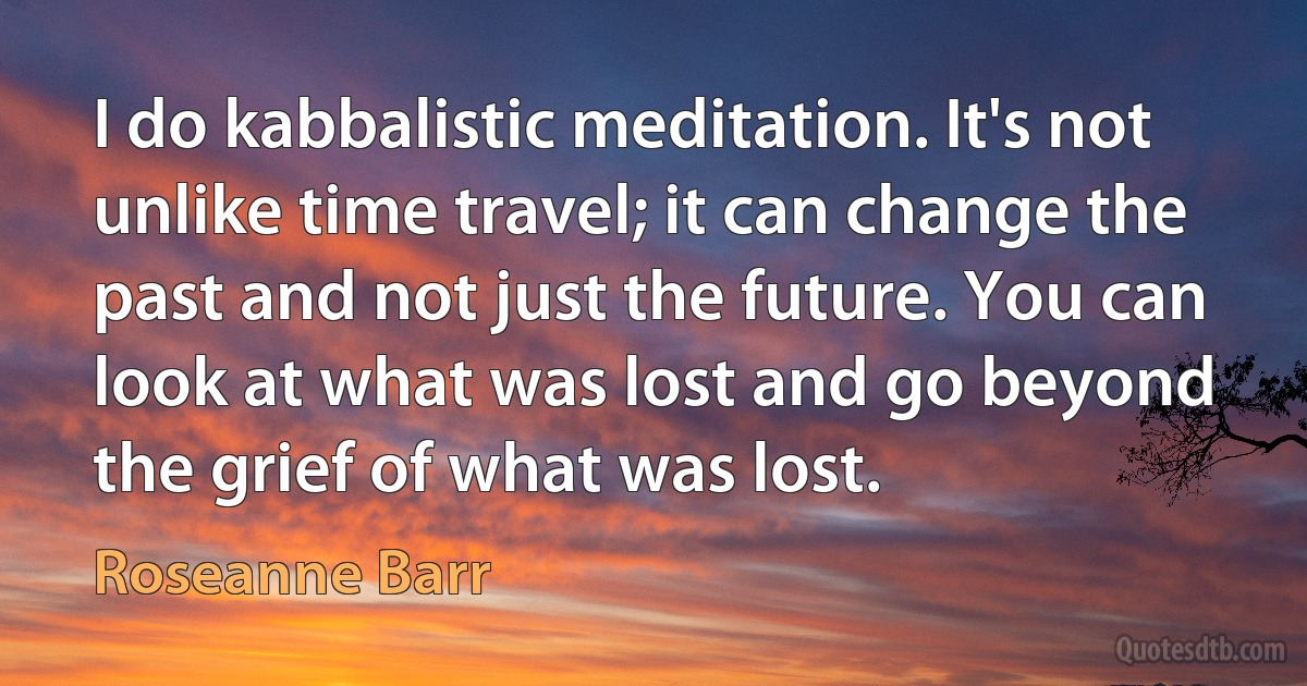 I do kabbalistic meditation. It's not unlike time travel; it can change the past and not just the future. You can look at what was lost and go beyond the grief of what was lost. (Roseanne Barr)