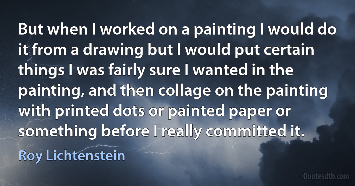 But when I worked on a painting I would do it from a drawing but I would put certain things I was fairly sure I wanted in the painting, and then collage on the painting with printed dots or painted paper or something before I really committed it. (Roy Lichtenstein)