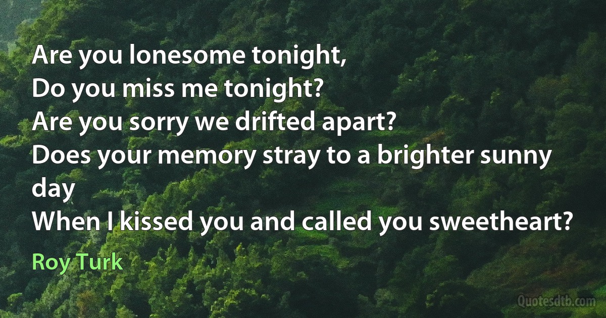 Are you lonesome tonight,
Do you miss me tonight?
Are you sorry we drifted apart?
Does your memory stray to a brighter sunny day
When I kissed you and called you sweetheart? (Roy Turk)